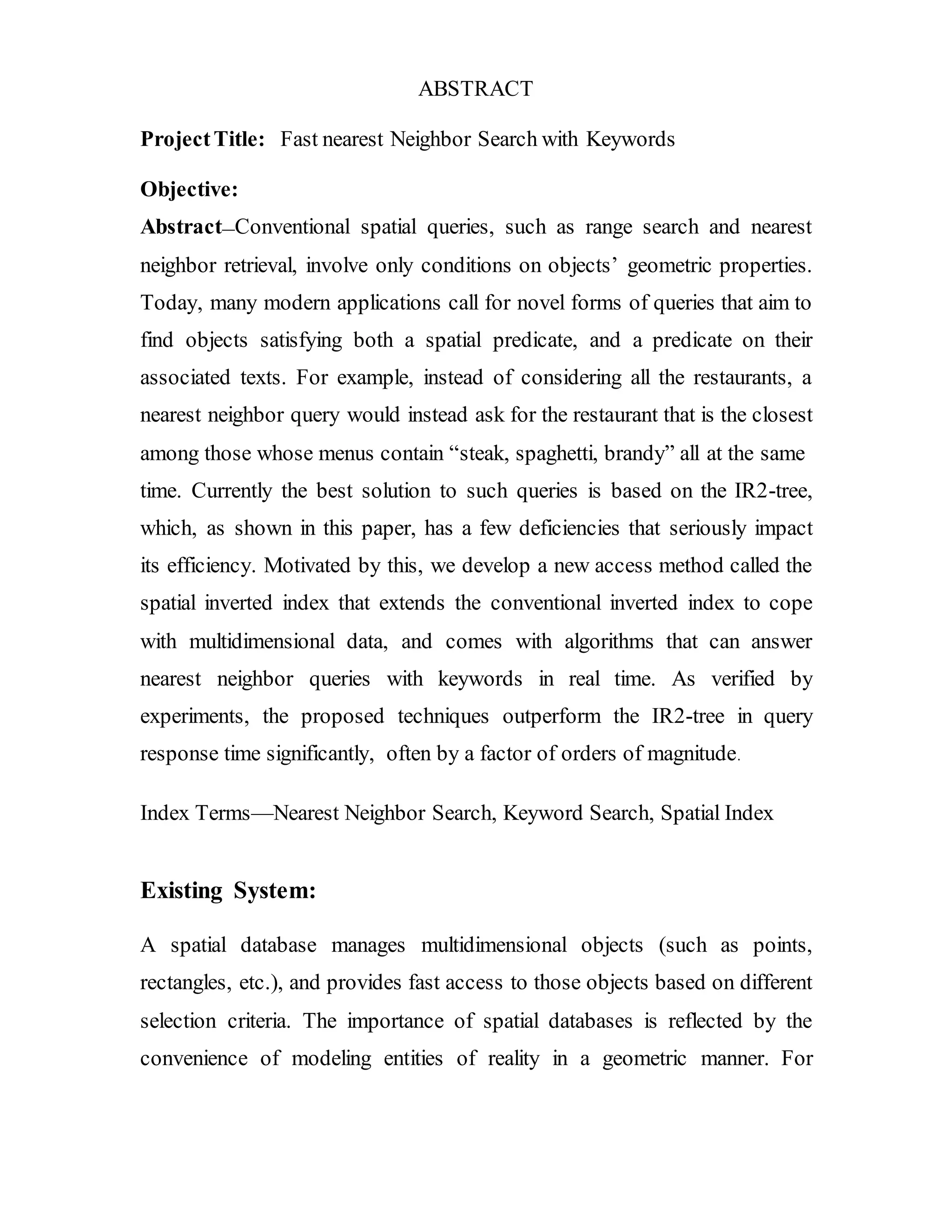 ABSTRACT 
Project Title: Fast nearest Neighbor Search with Keywords 
Objective: 
Abstract—Conventional spatial queries, such as range search and nearest 
neighbor retrieval, involve only conditions on objects’ geometric properties. 
Today, many modern applications call for novel forms of queries that aim to 
find objects satisfying both a spatial predicate, and a predicate on their 
associated texts. For example, instead of considering all the restaurants, a 
nearest neighbor query would instead ask for the restaurant that is the closest 
among those whose menus contain “steak, spaghetti, brandy” all at the same 
time. Currently the best solution to such queries is based on the IR2-tree, 
which, as shown in this paper, has a few deficiencies that seriously impact 
its efficiency. Motivated by this, we develop a new access method called the 
spatial inverted index that extends the conventional inverted index to cope 
with multidimensional data, and comes with algorithms that can answer 
nearest neighbor queries with keywords in real time. As verified by 
experiments, the proposed techniques outperform the IR2-tree in query 
response time significantly, often by a factor of orders of magnitude. 
Index Terms—Nearest Neighbor Search, Keyword Search, Spatial Index 
Existing System: 
A spatial database manages multidimensional objects (such as points, 
rectangles, etc.), and provides fast access to those objects based on different 
selection criteria. The importance of spatial databases is reflected by the 
convenience of modeling entities of reality in a geometric manner. For 
 