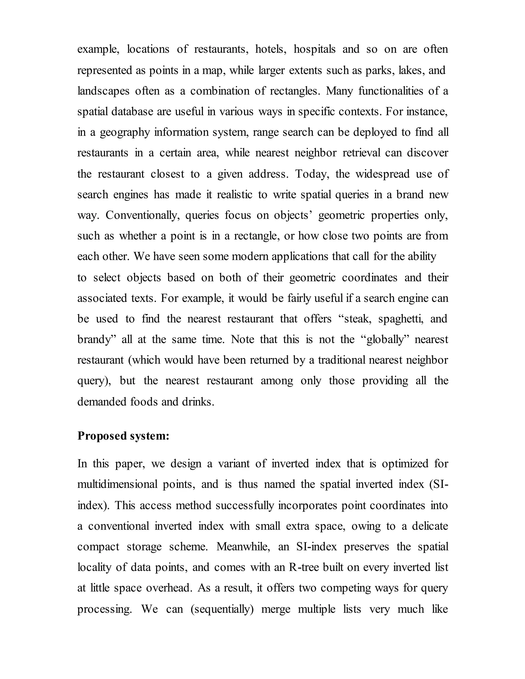 example, locations of restaurants, hotels, hospitals and so on are often 
represented as points in a map, while larger extents such as parks, lakes, and 
landscapes often as a combination of rectangles. Many functionalities of a 
spatial database are useful in various ways in specific contexts. For instance, 
in a geography information system, range search can be deployed to find all 
restaurants in a certain area, while nearest neighbor retrieval can discover 
the restaurant closest to a given address. Today, the widespread use of 
search engines has made it realistic to write spatial queries in a brand new 
way. Conventionally, queries focus on objects’ geometric properties only, 
such as whether a point is in a rectangle, or how close two points are from 
each other. We have seen some modern applications that call for the ability 
to select objects based on both of their geometric coordinates and their 
associated texts. For example, it would be fairly useful if a search engine can 
be used to find the nearest restaurant that offers “steak, spaghetti, and 
brandy” all at the same time. Note that this is not the “globally” nearest 
restaurant (which would have been returned by a traditional nearest neighbor 
query), but the nearest restaurant among only those providing all the 
demanded foods and drinks. 
Proposed system: 
In this paper, we design a variant of inverted index that is optimized for 
multidimensional points, and is thus named the spatial inverted index (SI-index). 
This access method successfully incorporates point coordinates into 
a conventional inverted index with small extra space, owing to a delicate 
compact storage scheme. Meanwhile, an SI-index preserves the spatial 
locality of data points, and comes with an R-tree built on every inverted list 
at little space overhead. As a result, it offers two competing ways for query 
processing. We can (sequentially) merge multiple lists very much like 
 