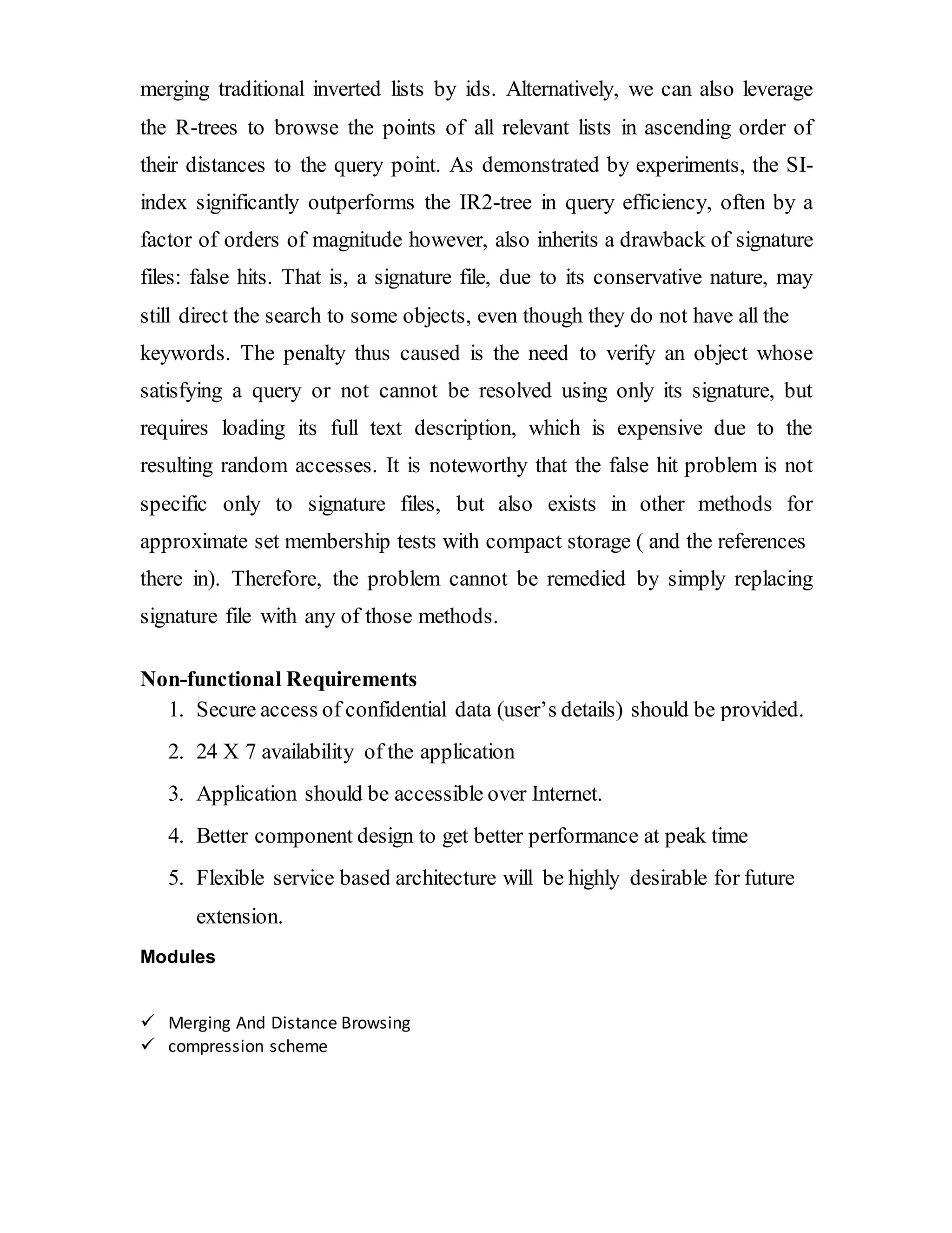 merging traditional inverted lists by ids. Alternatively, we can also leverage 
the R-trees to browse the points of all relevant lists in ascending order of 
their distances to the query point. As demonstrated by experiments, the SI-index 
significantly outperforms the IR2-tree in query efficiency, often by a 
factor of orders of magnitude however, also inherits a drawback of signature 
files: false hits. That is, a signature file, due to its conservative nature, may 
still direct the search to some objects, even though they do not have all the 
keywords. The penalty thus caused is the need to verify an object whose 
satisfying a query or not cannot be resolved using only its signature, but 
requires loading its full text description, which is expensive due to the 
resulting random accesses. It is noteworthy that the false hit problem is not 
specific only to signature files, but also exists in other methods for 
approximate set membership tests with compact storage ( and the references 
there in). Therefore, the problem cannot be remedied by simply replacing 
signature file with any of those methods. 
Non-functional Requirements 
1. Secure access of confidential data (user’s details) should be provided. 
2. 24 X 7 availability of the application 
3. Application should be accessible over Internet. 
4. Better component design to get better performance at peak time 
5. Flexible service based architecture will be highly desirable for future 
extension. 
Modules 
 Merging And Distance Browsing 
 compression scheme 
 