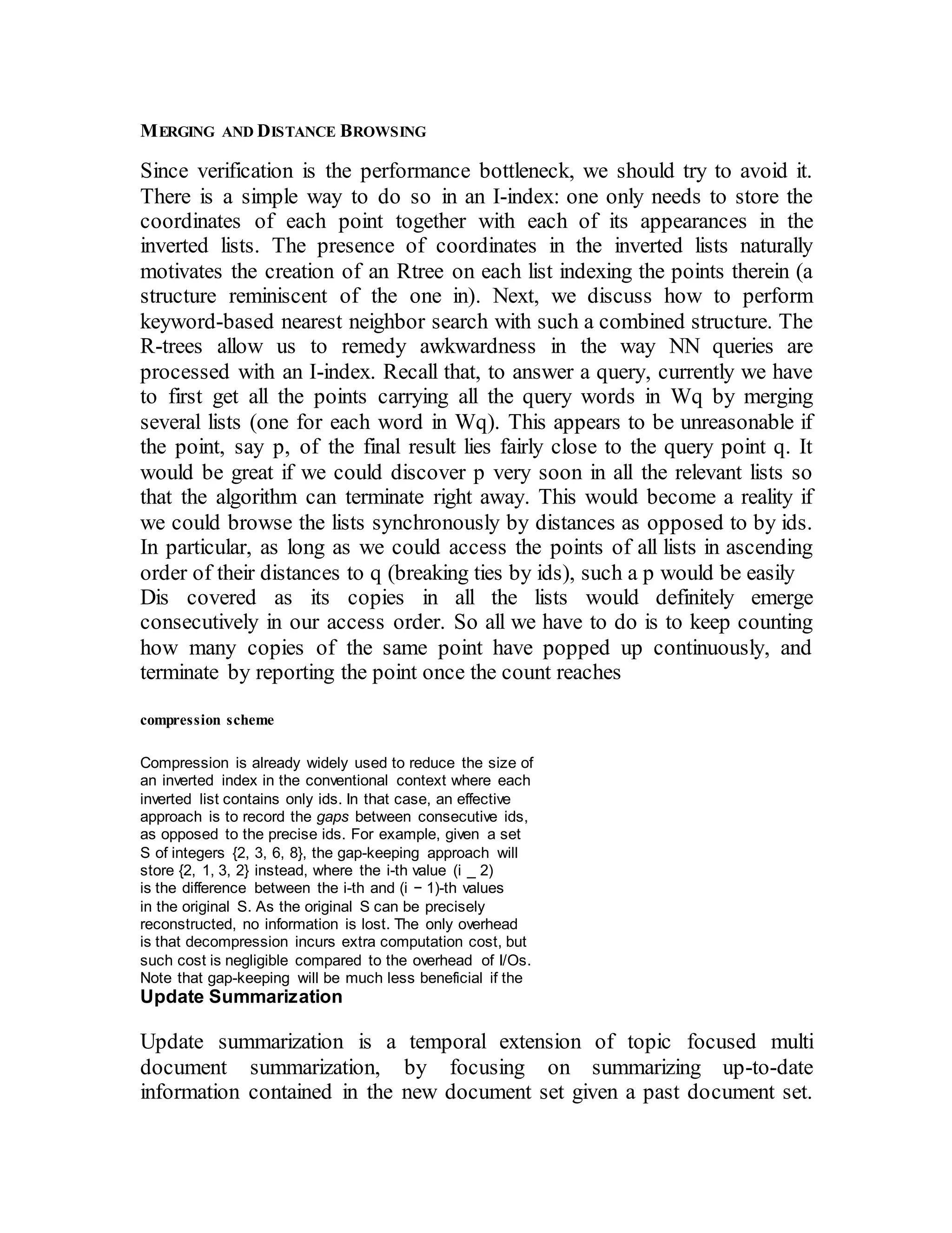 MERGING AND DISTANCE BROWSING 
Since verification is the performance bottleneck, we should try to avoid it. 
There is a simple way to do so in an I-index: one only needs to store the 
coordinates of each point together with each of its appearances in the 
inverted lists. The presence of coordinates in the inverted lists naturally 
motivates the creation of an Rtree on each list indexing the points therein (a 
structure reminiscent of the one in). Next, we discuss how to perform 
keyword-based nearest neighbor search with such a combined structure. The 
R-trees allow us to remedy awkwardness in the way NN queries are 
processed with an I-index. Recall that, to answer a query, currently we have 
to first get all the points carrying all the query words in Wq by merging 
several lists (one for each word in Wq). This appears to be unreasonable if 
the point, say p, of the final result lies fairly close to the query point q. It 
would be great if we could discover p very soon in all the relevant lists so 
that the algorithm can terminate right away. This would become a reality if 
we could browse the lists synchronously by distances as opposed to by ids. 
In particular, as long as we could access the points of all lists in ascending 
order of their distances to q (breaking ties by ids), such a p would be easily 
Dis covered as its copies in all the lists would definitely emerge 
consecutively in our access order. So all we have to do is to keep counting 
how many copies of the same point have popped up continuously, and 
terminate by reporting the point once the count reaches 
compression scheme 
Compression is already widely used to reduce the size of 
an inverted index in the conventional context where each 
inverted list contains only ids. In that case, an effective 
approach is to record the gaps between consecutive ids, 
as opposed to the precise ids. For example, given a set 
S of integers {2, 3, 6, 8}, the gap-keeping approach will 
store {2, 1, 3, 2} instead, where the i-th value (i _ 2) 
is the difference between the i-th and (i − 1)-th values 
in the original S. As the original S can be precisely 
reconstructed, no information is lost. The only overhead 
is that decompression incurs extra computation cost, but 
such cost is negligible compared to the overhead of I/Os. 
Note that gap-keeping will be much less beneficial if the 
Update Summarization 
Update summarization is a temporal extension of topic focused multi 
document summarization, by focusing on summarizing up-to-date 
information contained in the new document set given a past document set. 
 