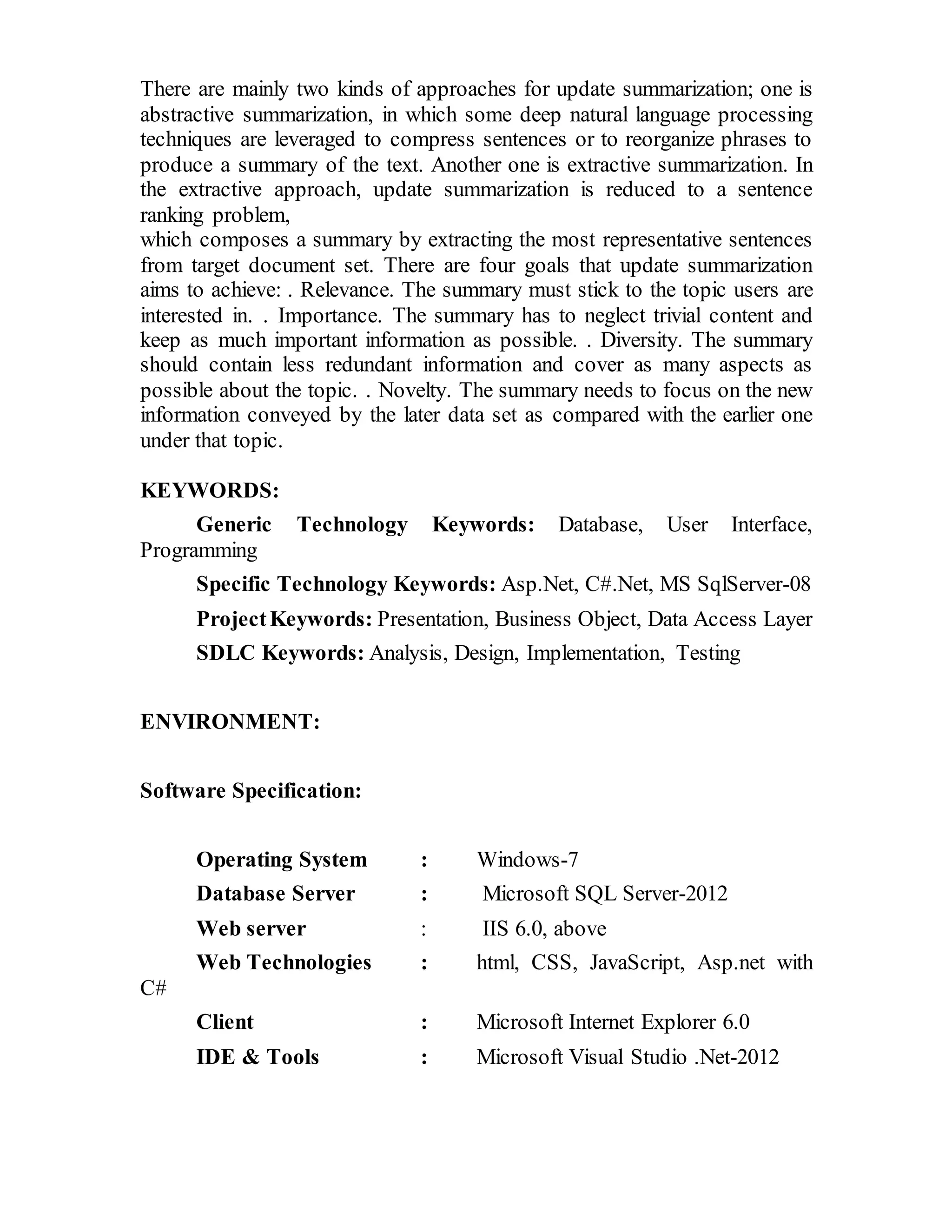 There are mainly two kinds of approaches for update summarization; one is 
abstractive summarization, in which some deep natural language processing 
techniques are leveraged to compress sentences or to reorganize phrases to 
produce a summary of the text. Another one is extractive summarization. In 
the extractive approach, update summarization is reduced to a sentence 
ranking problem, 
which composes a summary by extracting the most representative sentences 
from target document set. There are four goals that update summarization 
aims to achieve: . Relevance. The summary must stick to the topic users are 
interested in. . Importance. The summary has to neglect trivial content and 
keep as much important information as possible. . Diversity. The summary 
should contain less redundant information and cover as many aspects as 
possible about the topic. . Novelty. The summary needs to focus on the new 
information conveyed by the later data set as compared with the earlier one 
under that topic. 
KEYWORDS: 
Generic Technology Keywords: Database, User Interface, 
Programming 
Specific Technology Keywords: Asp.Net, C#.Net, MS SqlServer-08 
Project Keywords: Presentation, Business Object, Data Access Layer 
SDLC Keywords: Analysis, Design, Implementation, Testing 
ENVIRONMENT: 
Software Specification: 
Operating System : Windows-7 
Database Server : Microsoft SQL Server-2012 
Web server : IIS 6.0, above 
Web Technologies : html, CSS, JavaScript, Asp.net with 
C# 
Client : Microsoft Internet Explorer 6.0 
IDE & Tools : Microsoft Visual Studio .Net-2012 
 