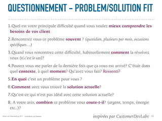 Alexia van Schaardenburg 2017 - www.alexia-vs.fr/business
QUESTIONNEMENT - PROBLEM/SOLUTION FIT
1.Quel est votre principale diﬃculté quand vous voulez mieux comprendre les
besoins de vos client
2.Rencontrez vous ce problème souvent ? (quotidien, plusieurs par mois, occasions
spéciﬁques…)
3.Quand vous rencontrez cette diﬃculté, habituellement comment la résolvez
vous (si c’est le cas)?
4.Pouvez vous me parler de la dernière fois que ça vous est arrivé? C’était dans
quel contexte, à quel moment? Qu’avez vous fait? Ressenti?
5.En quoi c’est un problème pour vous ?
6.Comment avez vous trouvé la solution actuelle?
7.Qu’est-ce qui n’est pas idéal avec cette solution actuelle?
8. A votre avis, combien ce problème vous coute-t-il? (argent, temps, énergie
etc..)?
11 inspirées par CustomerDevLabs
 