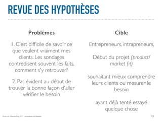 Alexia van Schaardenburg 2017 - www.alexia-vs.fr/business
REVUE DES HYPOTHÈSES
13
Problèmes Cible
1. C’est difﬁcile de savoir ce
que veulent vraiment mes
clients. Les sondages
contredisent souvent les faits,
comment s'y retrouver?
2. Pas évident au début de
trouver la bonne façon d'aller
vériﬁer le besoin
Entrepreneurs, intrapreneurs,
Début du projet (product/
market ﬁt)
souhaitant mieux comprendre
leurs clients ou mesurer le
besoin
ayant déjà tenté essayé
quelque chose
 