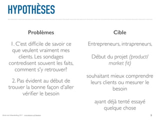 Alexia van Schaardenburg 2017 - www.alexia-vs.fr/business
HYPOTHÈSES
9
Problèmes Cible
1. C’est difﬁcile de savoir ce
que veulent vraiment mes
clients. Les sondages
contredisent souvent les faits,
comment s'y retrouver?
2. Pas évident au début de
trouver la bonne façon d'aller
vériﬁer le besoin
Entrepreneurs, intrapreneurs,
Début du projet (product/
market ﬁt)
souhaitant mieux comprendre
leurs clients ou mesurer le
besoin
ayant déjà tenté essayé
quelque chose
 