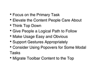 • Focus on the Primary Task
• Elevate the Content People Care About
• Think Top Down
• Give People a Logical Path to Follow
• Make Usage Easy and Obvious
• Support Gestures Appropriately
• Consider Using Popovers for Some Modal
Tasks
• Migrate Toolbar Content to the Top
 