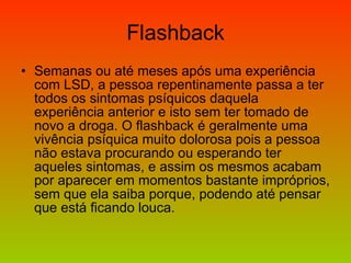 Flashback Semanas ou até meses após uma experiência com LSD, a pessoa repentinamente passa a ter todos os sintomas psíquicos daquela experiência anterior e isto sem ter tomado de novo a droga. O flashback é geralmente uma vivência psíquica muito dolorosa pois a pessoa não estava procurando ou esperando ter aqueles sintomas, e assim os mesmos acabam por aparecer em momentos bastante impróprios, sem que ela saiba porque, podendo até pensar que está ficando louca. 