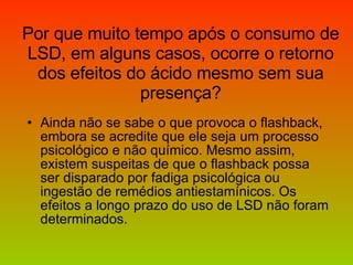 Por que muito tempo após o consumo de LSD, em alguns casos, ocorre o retorno dos efeitos do ácido mesmo sem sua presença? Ainda não se sabe o que provoca o flashback, embora se acredite que ele seja um processo psicológico e não químico. Mesmo assim, existem suspeitas de que o flashback possa ser disparado por fadiga psicológica ou ingestão de remédios antiestamínicos. Os efeitos a longo prazo do uso de LSD não foram determinados.  