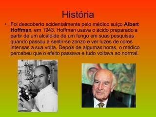 História Foi descoberto acidentalmente pelo médico suíço  Albert Hoffman , em 1943. Hoffman usava o ácido preparado a partir de um alcalóide de um fungo em suas pesquisas quando passou a sentir-se zonzo e ver luzes de cores intensas a sua volta. Depois de algumas horas, o médico percebeu que o efeito passava e tudo voltava ao normal. 