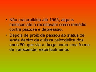 Não era proibida até 1963, alguns médicos até o receitavam como remédio contra psicose e depressão.  Depois de proibida passou ao status de lenda dentro da cultura psicodélica dos anos 60, que via a droga como uma forma de transcender espiritualmente. 