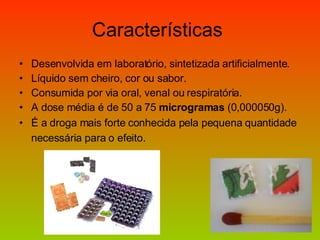 Características  Desenvolvida em laboratório, sintetizada artificialmente. Líquido sem cheiro, cor ou sabor. Consumida por via oral, venal ou respiratória. A dose média é de 50 a 75  microgramas  (0,000050g). É a droga mais forte conhecida pela pequena quantidade necessária para o efeito.   