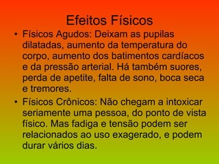 Efeitos Físicos Físicos Agudos: Deixam as pupilas dilatadas, aumento da temperatura do corpo, aumento dos batimentos cardíacos e da pressão arterial. Há também suores, perda de apetite, falta de sono, boca seca e tremores. Físicos Crônicos: Não chegam a intoxicar seriamente uma pessoa, do ponto de vista físico. Mas fadiga e tensão podem ser relacionados ao uso exagerado, e podem durar vários dias. 