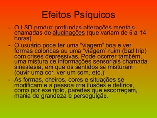 Efeitos Psíquicos O LSD produz profundas alterações mentais chamadas de  alucinações  (que variam de 6 a 14 horas) O usuário pode ter uma “viagem” boa e ver formas coloridas ou uma “viagem” ruim (bad trip) com crises depressivas. Pode ocorrer também, uma mistura de informações sensoriais chamada sinestesia, em que os sentidos se misturam (ouvir uma cor, ver um som, etc.); As formas, cheiros, cores e situações se modificam e a pessoa cria ilusões e delírios, como por exemplo, paredes que escorregam, mania de grandeza e perseguição. 