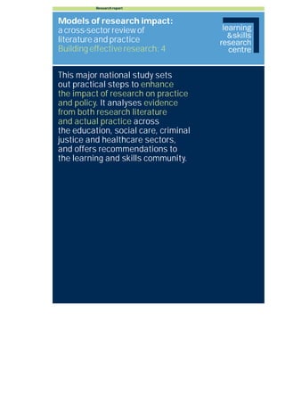 Research report



Models of research impact:
a cross-sector review of
literature and practice
Building effective research: 4


This major national study sets
out practical steps to enhance
the impact of research on practice
and policy. It analyses evidence
from both research literature
and actual practice across
the education, social care, criminal
justice and healthcare sectors,
and offers recommendations to
the learning and skills community.
 