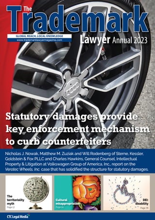 T
Tr
ra
adem
dema
ar
rk
k
GLOBAL REACH, LOCAL KNOWLEDGE
The
www.trademarklawyermagazine.com
Statutory damages provide
key enforcement mechanism
to curb counterfeiters
Nicholas J. Nowak, Matthew M. Zuziak and Will Rodenberg of Sterne, Kessler,
Goldstein & Fox PLLC and Charles Hawkins, General Counsel, Intellectual
Property & Litigation at Volkswagen Group of America, Inc., report on the
Verotec Wheels, Inc. case that has solidified the structure for statutory damages.
The
territoriality
myth
Page 17
Cultural
misappropriation
Page 20
Lawyer Annual 2023
DEI:
disability
Page 76
 