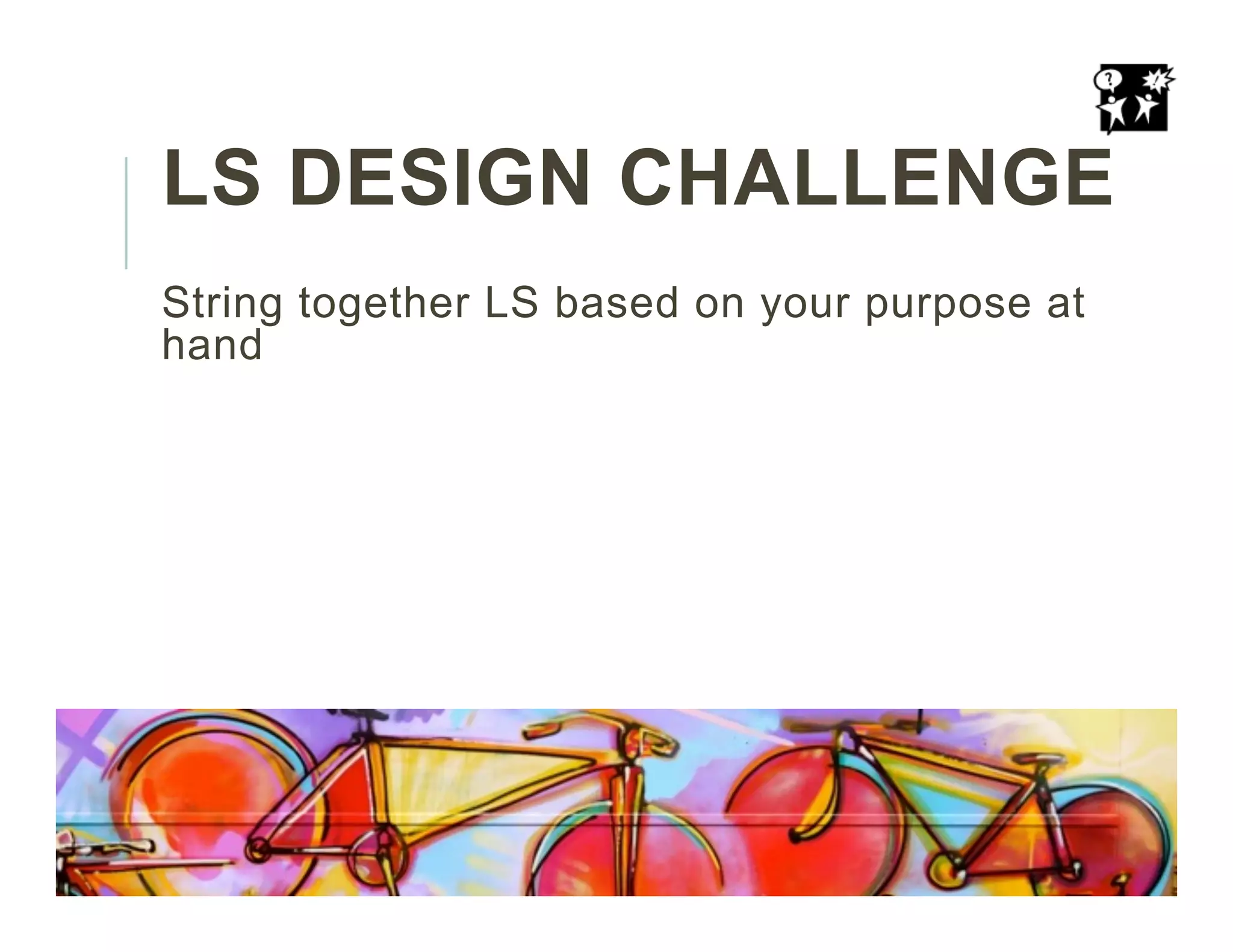 LS DESIGN CHALLENGE
String together LS based on your purpose at
hand
 