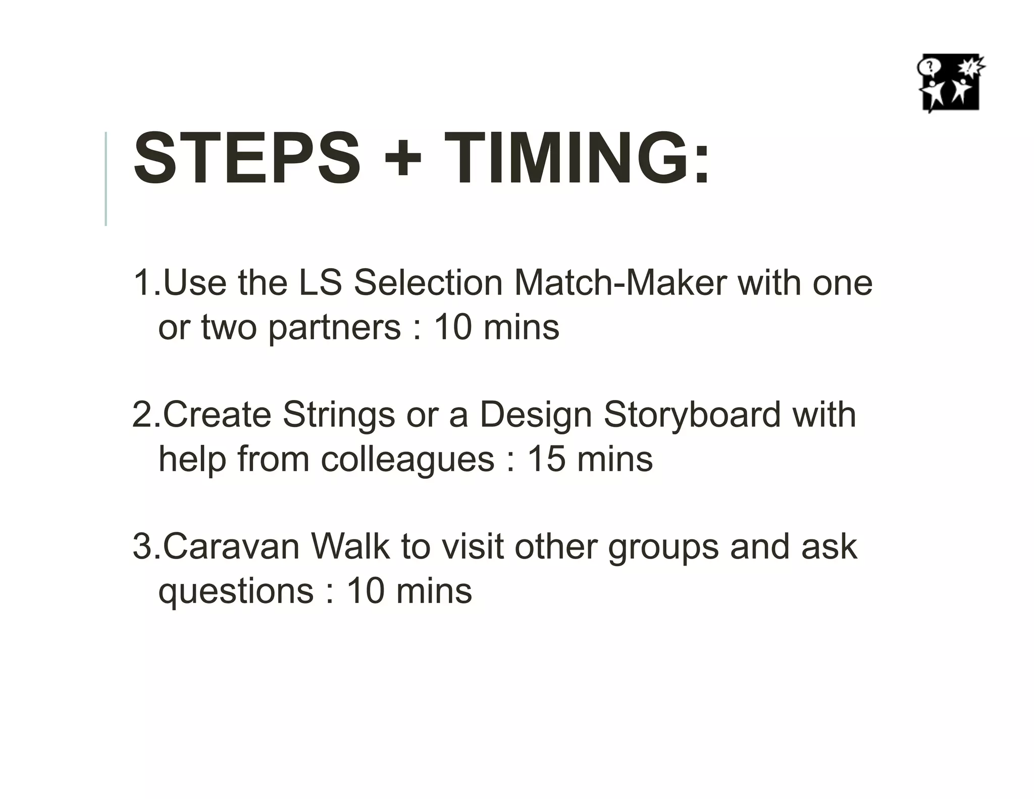 STEPS + TIMING:
1. Use the LS Selection Match-Maker with one
or two partners : 10 mins
2. Create Strings or a Design Storyboard with
help from colleagues : 15 mins
3. Caravan Walk to visit other groups and ask
questions : 10 mins
 
