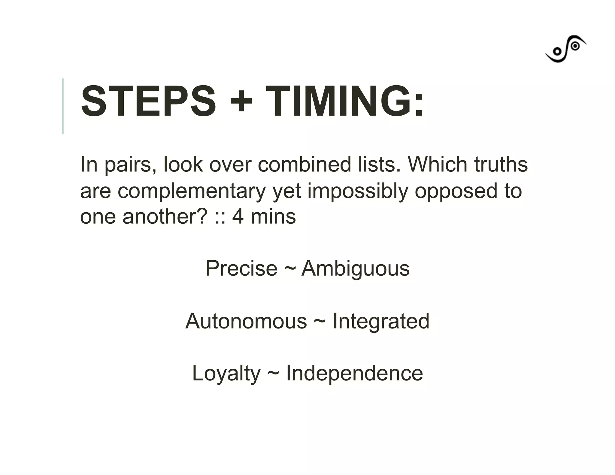 STEPS + TIMING:
In pairs, look over combined lists. Which truths
are complementary yet impossibly opposed to
one another? :: 4 mins
Precise ~ Ambiguous
Autonomous ~ Integrated
Loyalty ~ Independence
 