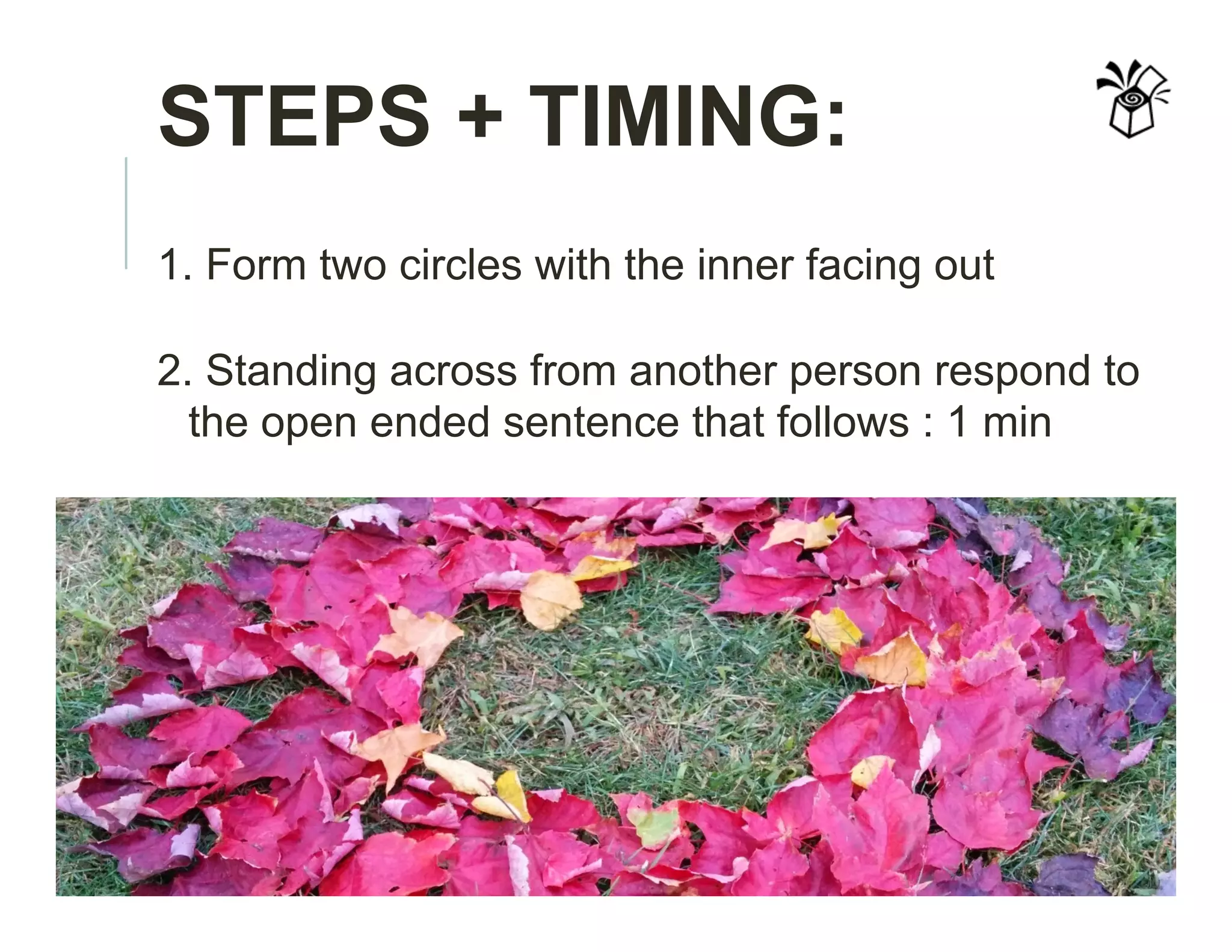 STEPS + TIMING:
1. Form two circles with the inner facing out
2. Standing across from another person respond to
the open ended sentence that follows : 1 min
 