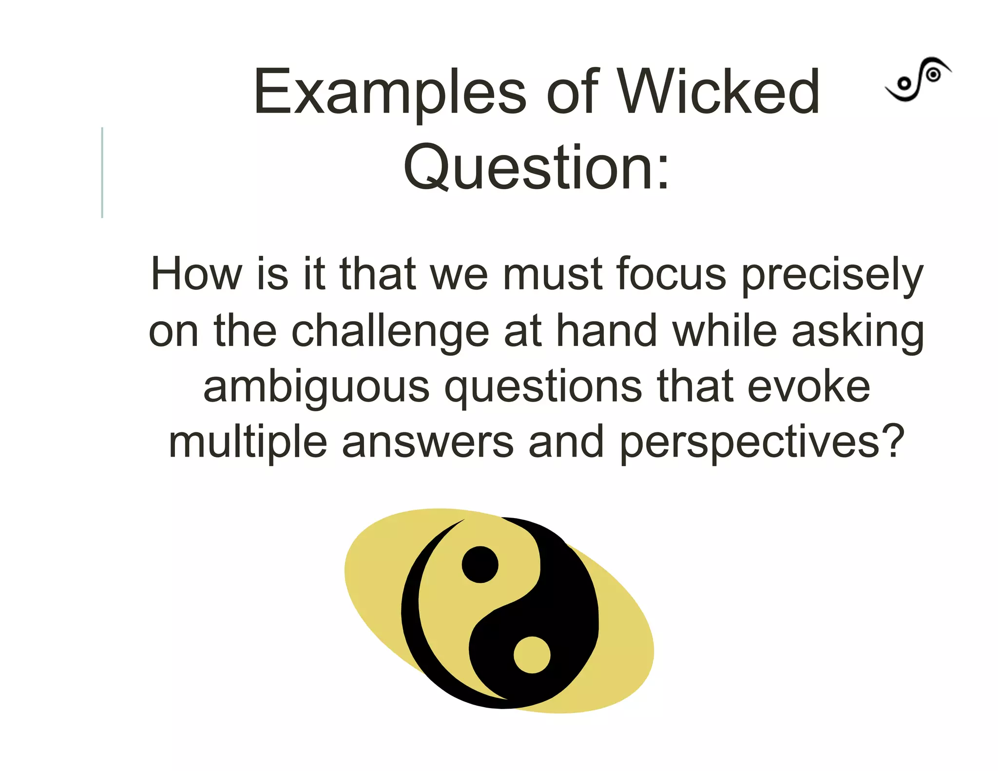 Examples of Wicked
Question:
How is it that we must focus precisely
on the challenge at hand while asking
ambiguous questions that evoke
multiple answers and perspectives?
 