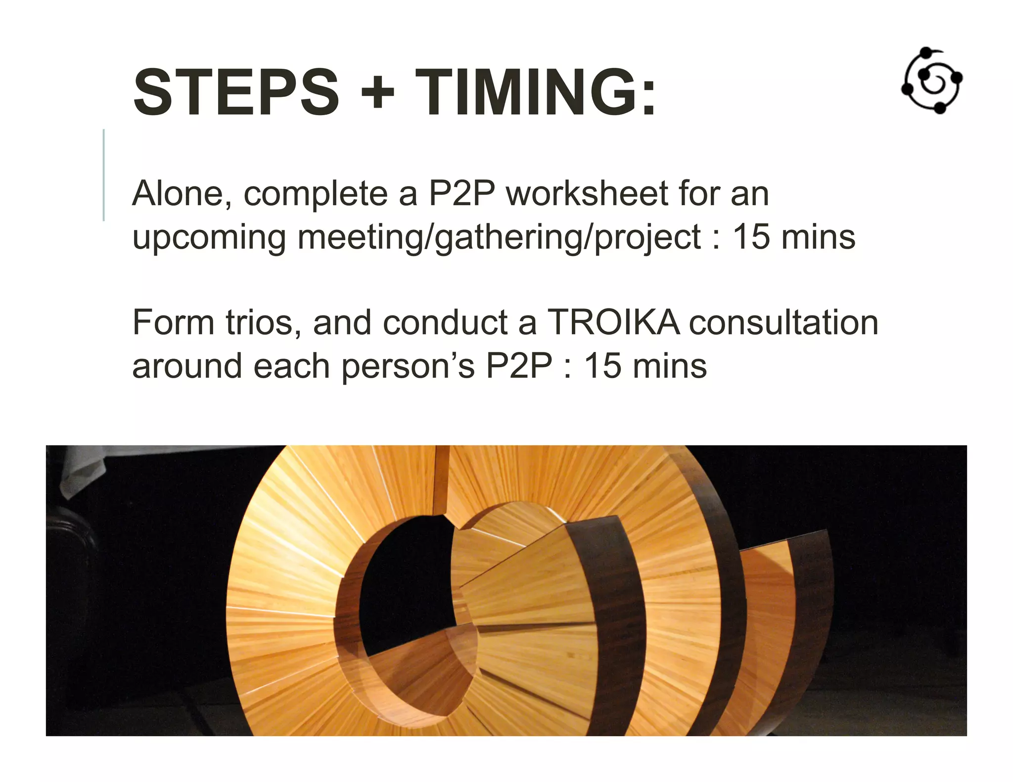 STEPS + TIMING:
Alone, complete a P2P worksheet for an
upcoming meeting/gathering/project : 15 mins
Form trios, and conduct a TROIKA consultation
around each person’s P2P : 15 mins
 