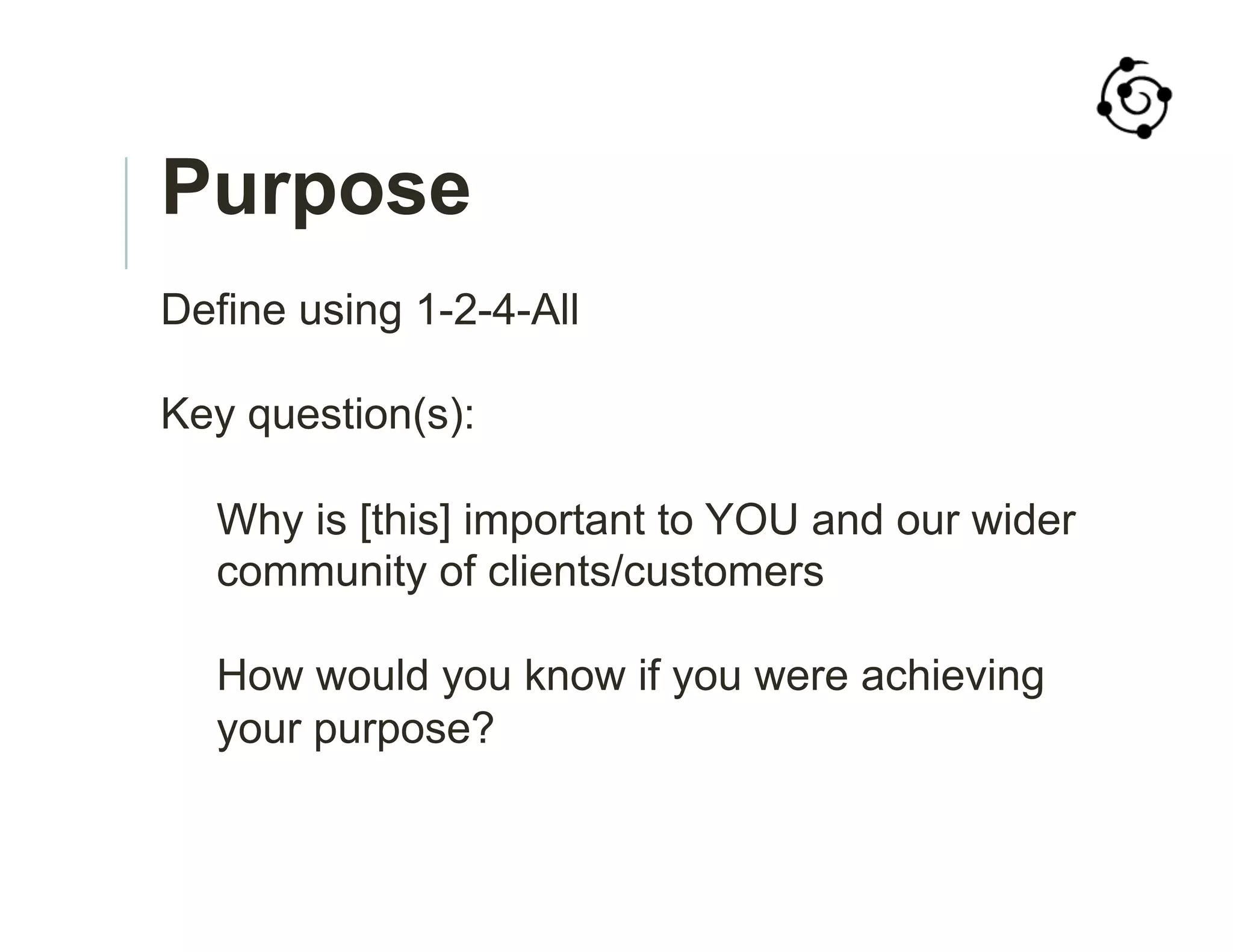 Purpose
Define using 1-2-4-All
Key question(s):
Why is [this] important to YOU and our wider
community of clients/customers
How would you know if you were achieving
your purpose?
 