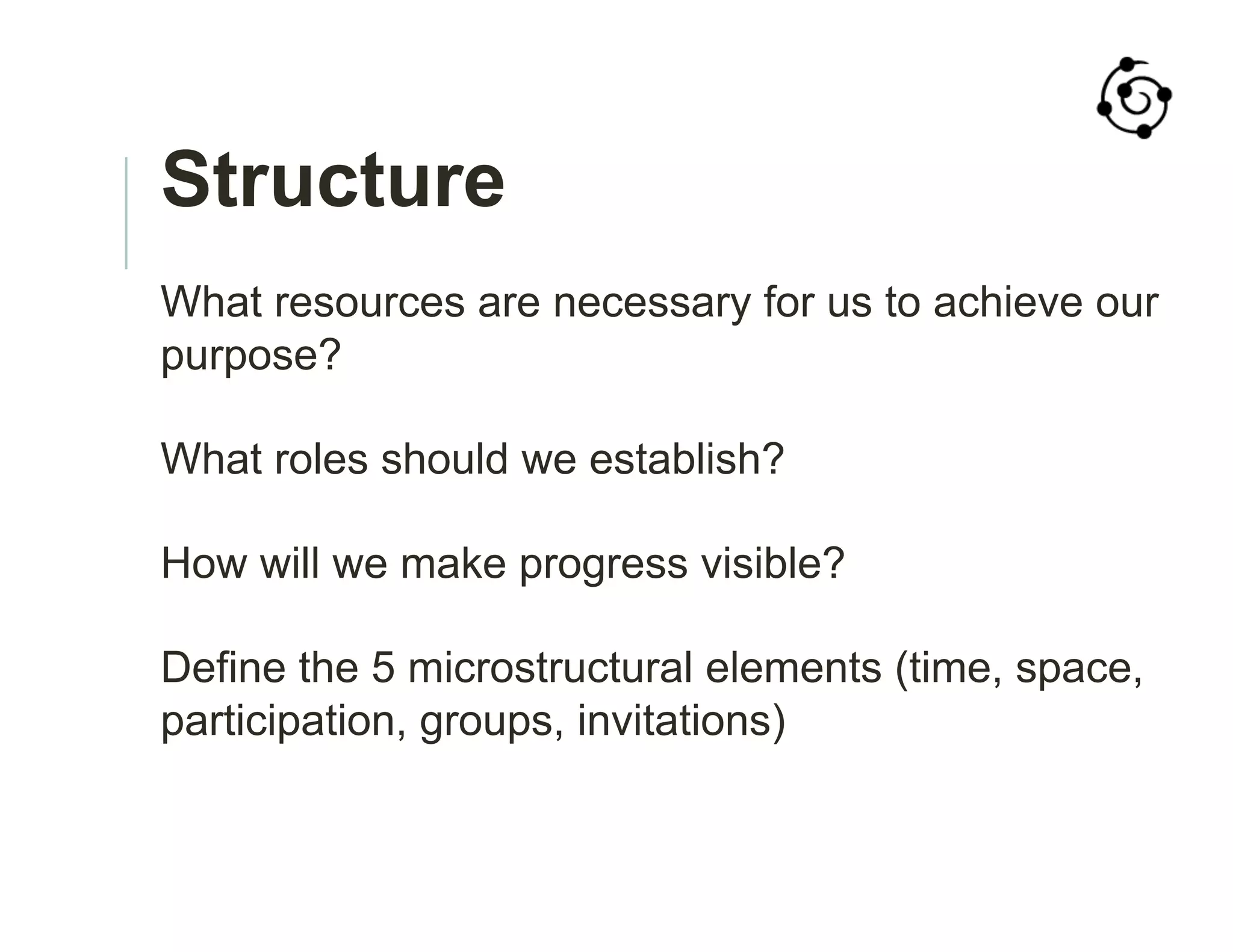 Structure
What resources are necessary for us to achieve our
purpose?
What roles should we establish?
How will we make progress visible?
Define the 5 microstructural elements (time, space,
participation, groups, invitations)
 