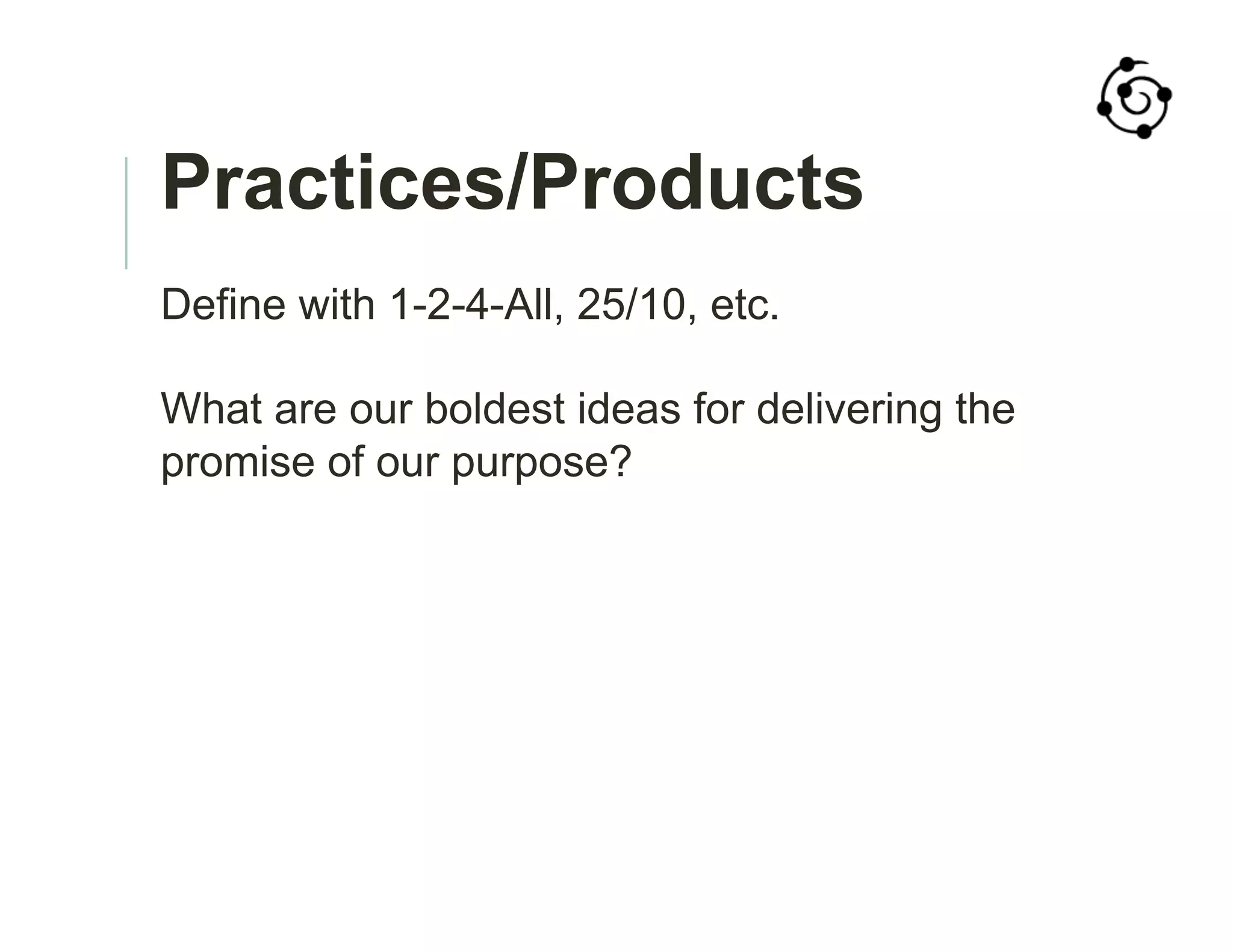 Practices/Products
Define with 1-2-4-All, 25/10, etc.
What are our boldest ideas for delivering the
promise of our purpose?
 