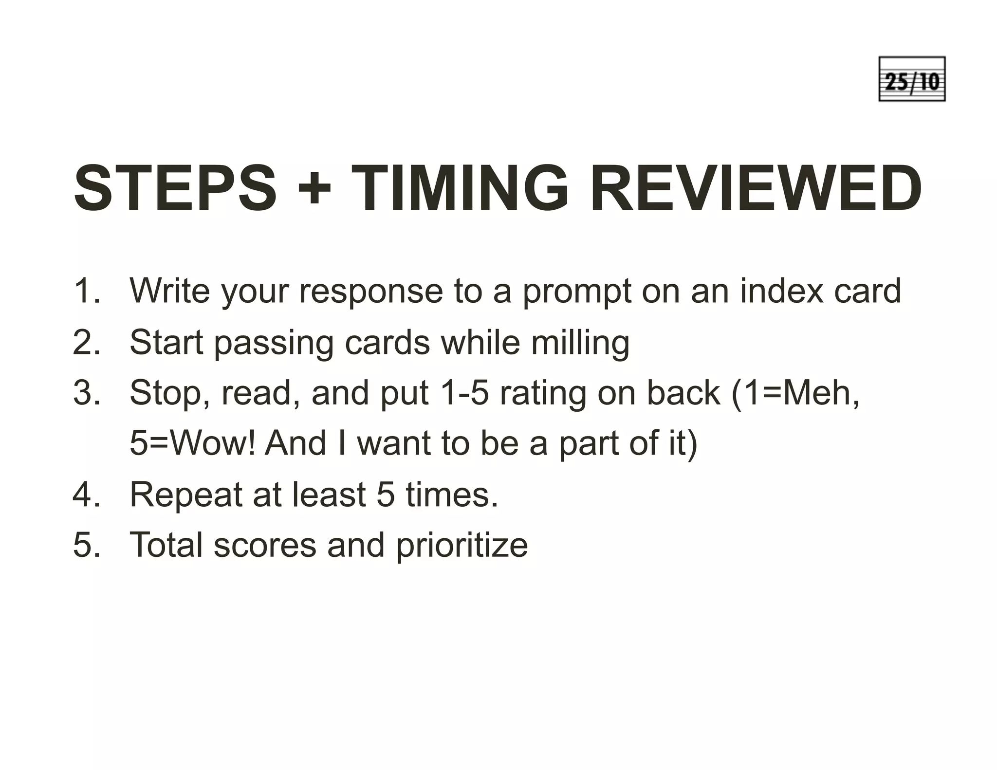 STEPS + TIMING REVIEWED
1.  Write your response to a prompt on an index card
2.  Start passing cards while milling
3.  Stop, read, and put 1-5 rating on back (1=Meh,
5=Wow! And I want to be a part of it)
4.  Repeat at least 5 times.
5.  Total scores and prioritize
 