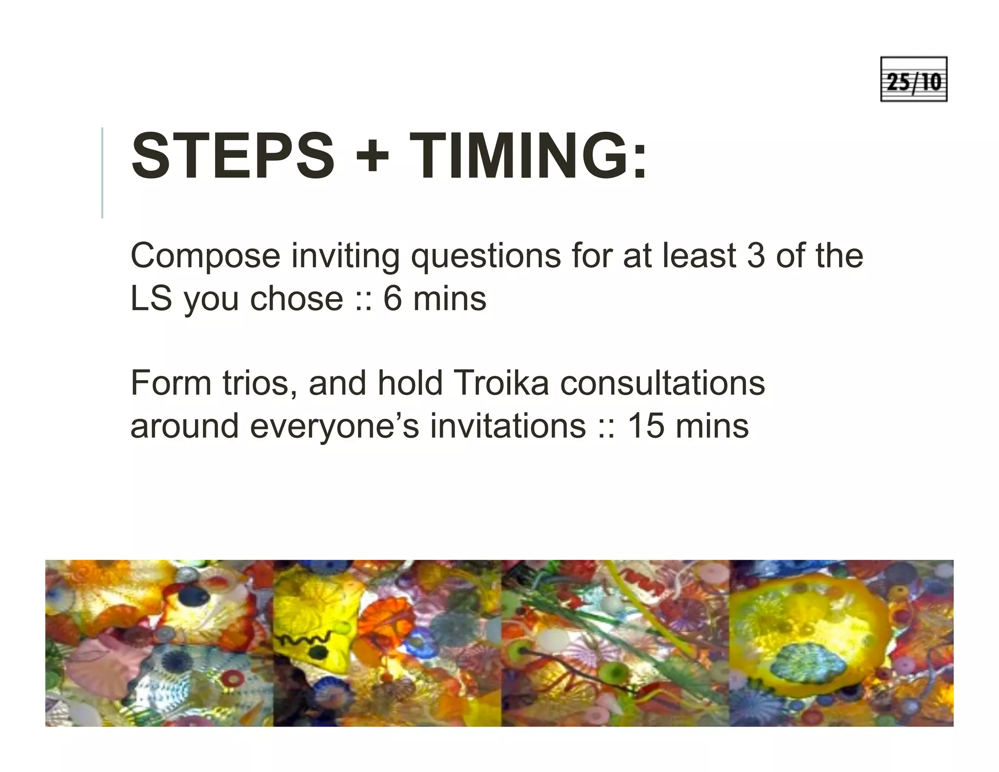 STEPS + TIMING:
Compose inviting questions for at least 3 of the
LS you chose :: 6 mins
Form trios, and hold Troika consultations
around everyone’s invitations :: 15 mins
 