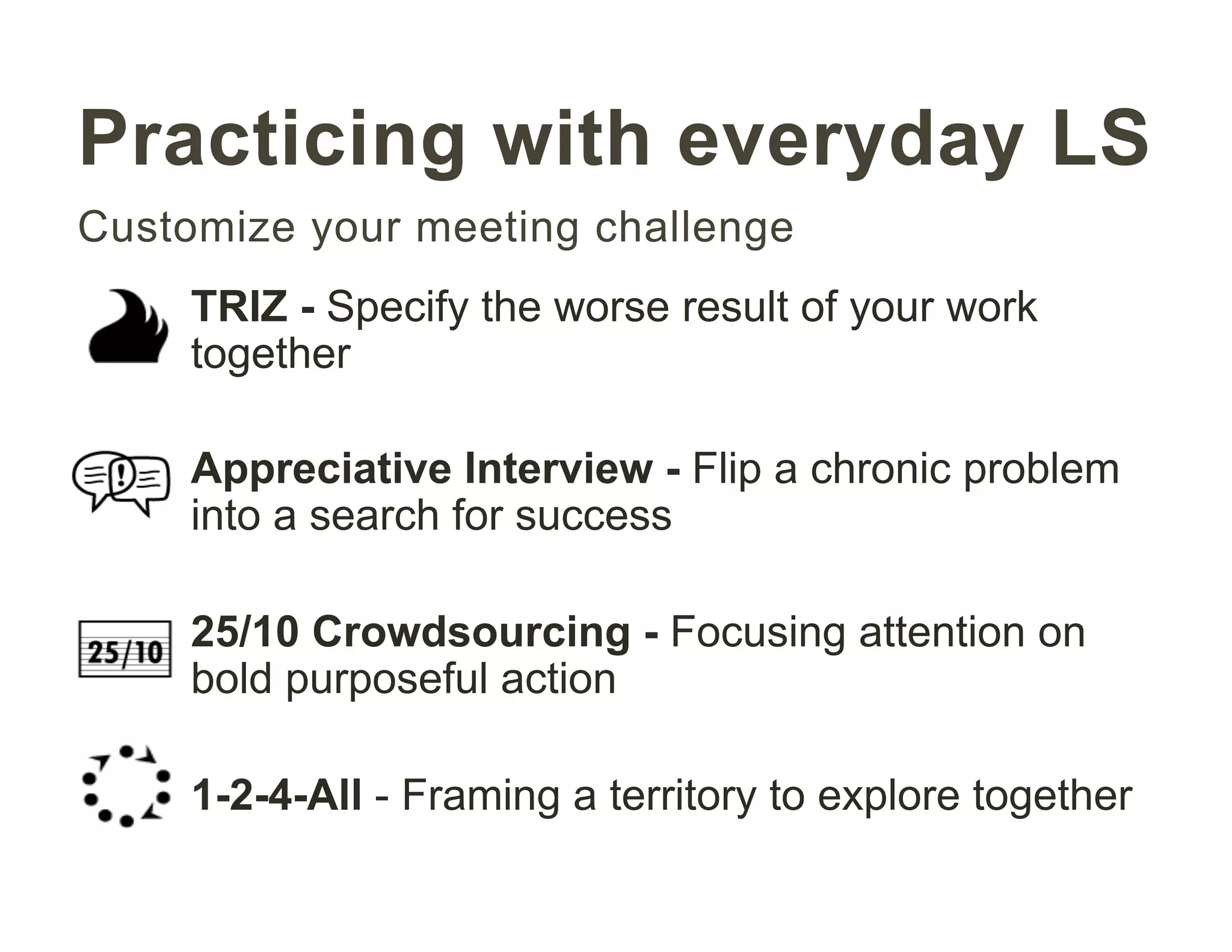 Practicing with everyday LS
Customize your meeting challenge
TRIZ - Specify the worse result of your work
together
Appreciative Interview - Flip a chronic problem
into a search for success
25/10 Crowdsourcing - Focusing attention on
bold purposeful action
1-2-4-All - Framing a territory to explore together
 