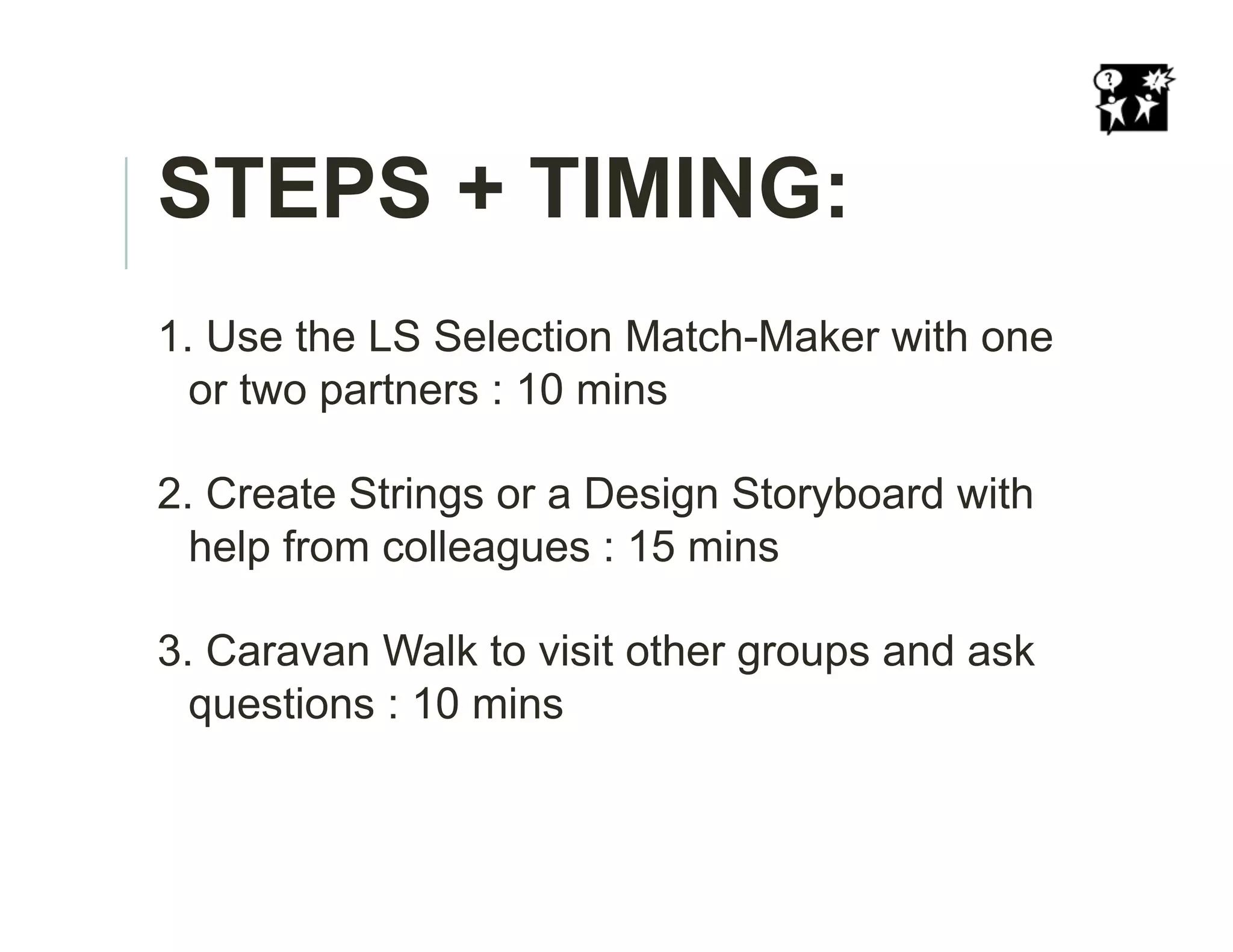 STEPS + TIMING:
1. Use the LS Selection Match-Maker with one
or two partners : 10 mins
2. Create Strings or a Design Storyboard with
help from colleagues : 15 mins
3. Caravan Walk to visit other groups and ask
questions : 10 mins
 
