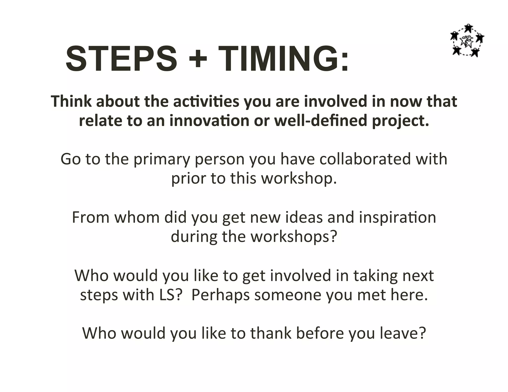 STEPS + TIMING:
Think	
  about	
  the	
  ac;vi;es	
  you	
  are	
  involved	
  in	
  now	
  that	
  
relate	
  to	
  an	
  innova;on	
  or	
  well-­‐deﬁned	
  project.	
  
	
  
Go	
  to	
  the	
  primary	
  person	
  you	
  have	
  collaborated	
  with	
  
prior	
  to	
  this	
  workshop.	
  
	
  
From	
  whom	
  did	
  you	
  get	
  new	
  ideas	
  and	
  inspira-on	
  
during	
  the	
  workshops?	
  
	
  
Who	
  would	
  you	
  like	
  to	
  get	
  involved	
  in	
  taking	
  next	
  
steps	
  with	
  LS?	
  	
  Perhaps	
  someone	
  you	
  met	
  here.	
  
	
  
Who	
  would	
  you	
  like	
  to	
  thank	
  before	
  you	
  leave?	
  
 