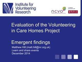 Evaluation of the Volunteering
in Care Homes Project
Emergent findings
Matthew Hill (matt.hill@ivr.org.uk)
Learn and share events
December 2014
 