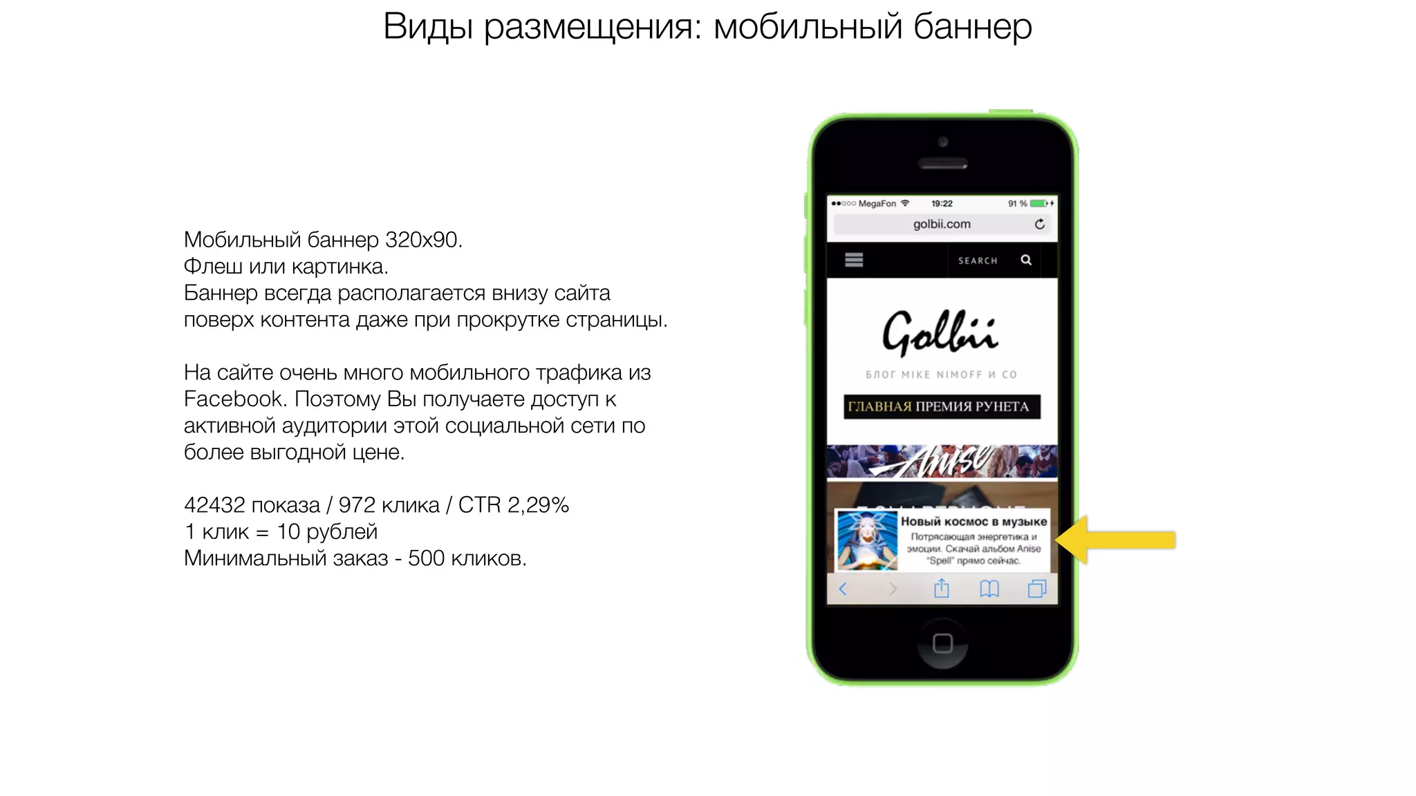 Виды размещения: мобильный баннер
Мобильный баннер 320х90.
Флеш или картинка.
Баннер всегда располагается внизу сайта
поверх контента даже при прокрутке страницы.
На сайте очень много мобильного трафика из
Facebook. Поэтому Вы получаете доступ к
активной аудитории этой социальной сети по
более выгодной цене.
42432 показа / 972 клика / CTR 2,29%
1 клик = 10 рублей
Минимальный заказ - 500 кликов.
 