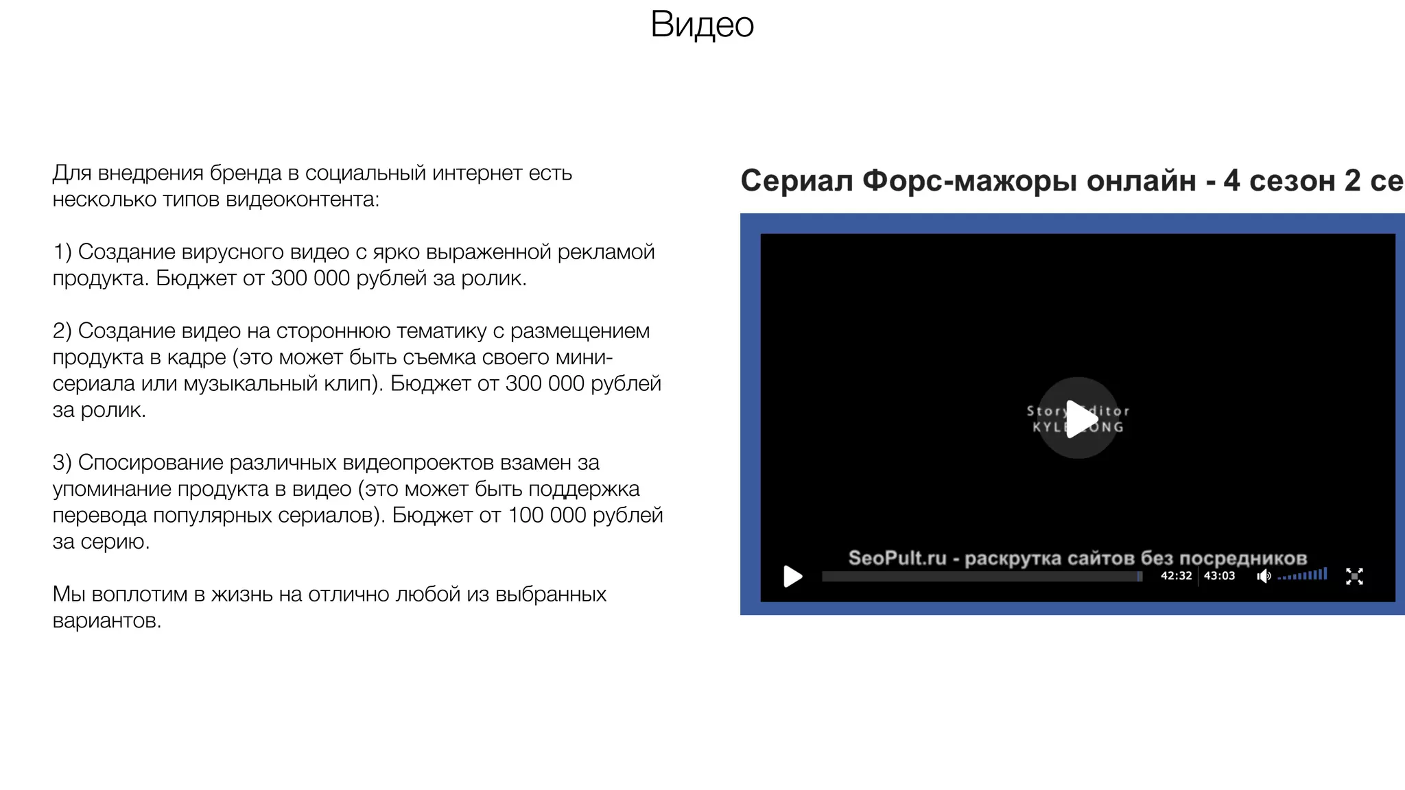 Видео
Для внедрения бренда в социальный интернет есть
несколько типов видеоконтента:
1) Создание вирусного видео с ярко выраженной рекламой
продукта. Бюджет от 300 000 рублей за ролик.
2) Создание видео на стороннюю тематику с размещением
продукта в кадре (это может быть съемка своего мини-
сериала или музыкальный клип). Бюджет от 300 000 рублей
за ролик.
3) Спосирование различных видеопроектов взамен за
упоминание продукта в видео (это может быть поддержка
перевода популярных сериалов). Бюджет от 100 000 рублей
за серию.
Мы воплотим в жизнь на отлично любой из выбранных
вариантов.
 