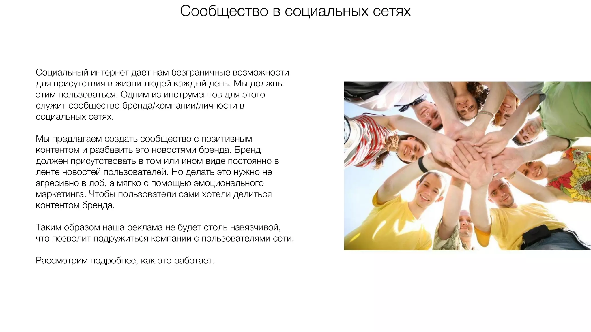 Сообщество в социальных сетях
Социальный интернет дает нам безграничные возможности
для присутствия в жизни людей каждый день. Мы должны
этим пользоваться. Одним из инструментов для этого
служит сообщество бренда/компании/личности в
социальных сетях.
Мы предлагаем создать сообщество с позитивным
контентом и разбавить его новостями бренда. Бренд
должен присутствовать в том или ином виде постоянно в
ленте новостей пользователей. Но делать это нужно не
агресивно в лоб, а мягко с помощью эмоционального
маркетинга. Чтобы пользователи сами хотели делиться
контентом бренда.
Таким образом наша реклама не будет столь навязчивой,
что позволит подружиться компании с пользователями сети.
Рассмотрим подробнее, как это работает.
 