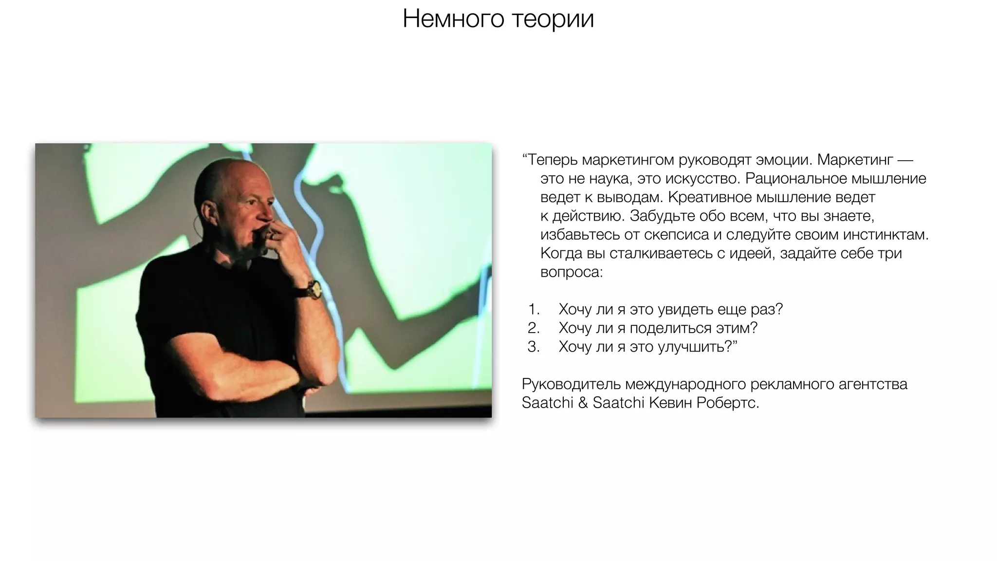 “Теперь маркетингом руководят эмоции. Маркетинг —
это не наука, это искусство. Рациональное мышление
ведет к выводам. Креативное мышление ведет
к действию. Забудьте обо всем, что вы знаете,
избавьтесь от скепсиса и следуйте своим инстинктам.
Когда вы сталкиваетесь с идеей, задайте себе три
вопроса:
1. Хочу ли я это увидеть еще раз?
2. Хочу ли я поделиться этим?
3. Хочу ли я это улучшить?”
Руководитель международного рекламного агентства
Saatchi & Saatchi Кевин Робертс.
Немного теории
 