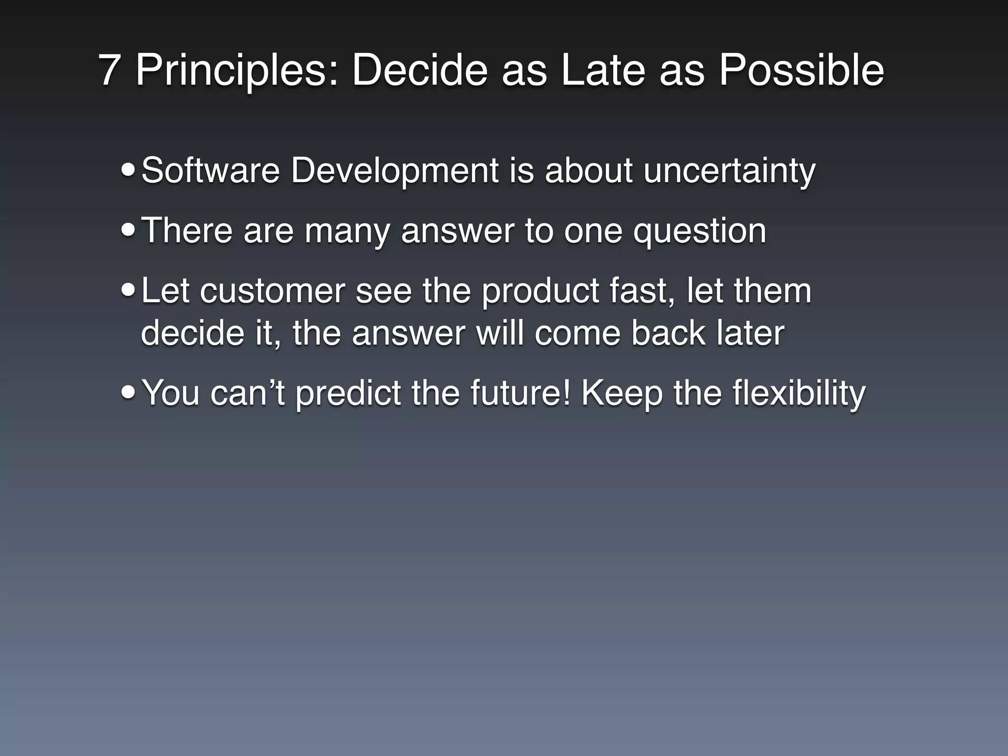 7 Principles: Decide as Late as Possible
•Software Development is about uncertainty
•There are many answer to one question
•Let customer see the product fast, let them
decide it, the answer will come back later
•You can’t predict the future! Keep the ﬂexibility
 