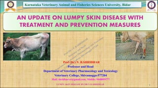 LUMPY SKIN DISEASE BY DR N B SHRIDHAR
Karnataka Veterinary Animal and Fisheries Sciences University, Bidar
Prof (Dr.) N .B.SHRIDHAR
Professor and Head
Department of Veterinary Pharmacology and Toxicology
Veterinary College, Shivamogga-577204
Mail: shridharvet@gmail.com, Mobile: 9448059777
AN UPDATE ON LUMPY SKIN DISEASE WITH
TREATMENT AND PREVENTION MEASURES
1
 