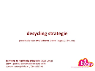 desycling strategie   presentatie voor  BNO tallks 08   Green Targets 21-04-2011   desycling de regenboog groep  case (2008-2011)  LSDP  - gabriela bustamante en caro isern contact sisters@lsdp.nl  / 0642220792 