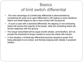 Basics
of limit switch differential
 The main advantage of a limited-slip differential is demonstrated by
considering the case of an open differential in off-roading or snow situations
where one wheel begins to slip or lose contact with the ground.
 . In such a case with a standard differential, the slipping or non-contacting
wheel will receive the majority of the power, while the contacting wheel will
remain stationary with the ground.
 The torque transmitted will be equal at both wheels, and therefore, will not
exceed the threshold of torque needed to move the wheel with traction.
 In this situation, a limited-slip differential prevents excessive power from
being allocated to one wheel, and thereby keeping both wheels in powered
rotation.
 