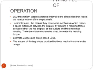 PRINCIPLE
OF
OPERATION
[Author, Presentation name]4
 LSD mechanism applies a torque (internal to the differential) that resists
the relative motion of the output shafts.
 In simple terms, this means they have some mechanism which resists
a speed difference between the outputs, by creating a resisting torque
between either the two outputs, or the outputs and the differential
housing. There are many mechanisms used to create this resisting
torque.
 Example-viscous and clutch-based LSDs.
 The amount of limiting torque provided by these mechanisms varies by
design
 