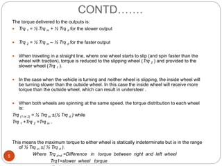 CONTD…….
5
The torque delivered to the outputs is:
 Trq 1 = ½ Trq in + ½ Trq d for the slower output
 Trq 2 = ½ Trq in – ½ Trq d for the faster output
 When traveling in a straight line, where one wheel starts to slip (and spin faster than the
wheel with traction), torque is reduced to the slipping wheel (Trq 2 ) and provided to the
slower wheel (Trq 1 ).
 In the case when the vehicle is turning and neither wheel is slipping, the inside wheel will
be turning slower than the outside wheel. In this case the inside wheel will receive more
torque than the outside wheel, which can result in understeer .
 When both wheels are spinning at the same speed, the torque distribution to each wheel
is:
Trq (1 or 2) = ½ Trq in ±(½ Trq d ) while
Trq 1 +Trq 2 =Trq in .
This means the maximum torque to either wheel is statically indeterminate but is in the range
of ½ Trq in ±( ½ Trq d ).
Where Trq d=d =Difference in torque between right and left wheel
Trq1=slower wheel torque
 