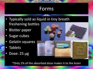 Forms
• Typically sold as liquid in tiny breath
freshening bottles
• Blotter paper
• Sugar cubes
• Gelatin squares
• Tablets
• Dose: 25 µg
*Only 1% of the absorbed dose makes it to the brain
 