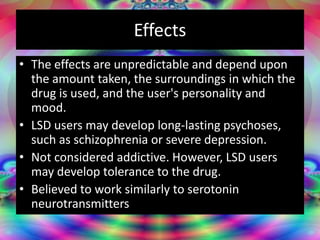 Effects
• The effects are unpredictable and depend upon
the amount taken, the surroundings in which the
drug is used, and the user's personality and
mood.
• LSD users may develop long-lasting psychoses,
such as schizophrenia or severe depression.
• Not considered addictive. However, LSD users
may develop tolerance to the drug.
• Believed to work similarly to serotonin
neurotransmitters
 