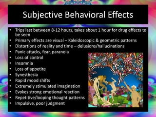 Subjective Behavioral Effects
• Trips last between 8-12 hours, takes about 1 hour for drug effects to
be seen
• Primary effects are visual – Kaleidoscopic & geometric patterns
• Distortions of reality and time – delusions/hallucinations
• Panic attacks, fear, paranoia
• Loss of control
• Insomnia
• Loss of appetite
• Synesthesia
• Rapid mood shifts
• Extremely stimulated imagination
• Evokes strong emotional reaction
• Repetitive/looping thought patterns
• Impulsive, poor judgment
 