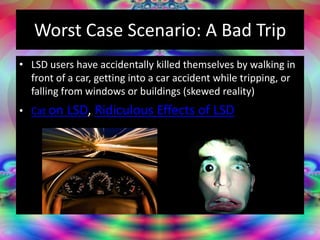 Worst Case Scenario: A Bad Trip
• LSD users have accidentally killed themselves by walking in
front of a car, getting into a car accident while tripping, or
falling from windows or buildings (skewed reality)
• Cat on LSD, Ridiculous Effects of LSD
 
