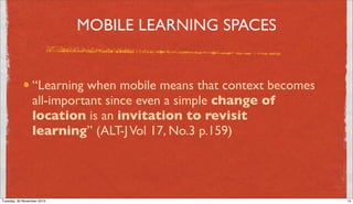 MOBILE LEARNING SPACES


                 “Learning when mobile means that context becomes
                 all-important since even a simple change of
                 location is an invitation to revisit
                 learning” (ALT-J Vol 17, No.3 p.159)




Tuesday, 30 November 2010                                           15
 