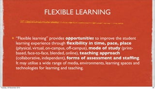 FLEXIBLE LEARNING


                   “Flexible learning” provides opportunities to improve the student
                   learning experience through ﬂexibility in time, pace, place
                   (physical, virtual, on-campus, off-campus), mode of study (print-
                   based, face-to-face, blended, online), teaching approach
                   (collaborative, independent), forms of assessment and stafﬁng.
                   It may utilise a wide range of media, environments, learning spaces and
                   technologies for learning and teaching.



Tuesday, 30 November 2010                                                                    26
 
