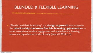 BLENDED & FLEXIBLE LEARNING



                   “Blended and ﬂexible learning” is a design approach that examines
                   the relationships between ﬂexible learning opportunities, in
                   order to optimise student engagement and equivalence in learning
                   outcomes regardless of mode of study (Keppell, 2010, p. 3).




Tuesday, 30 November 2010                                                              27
 